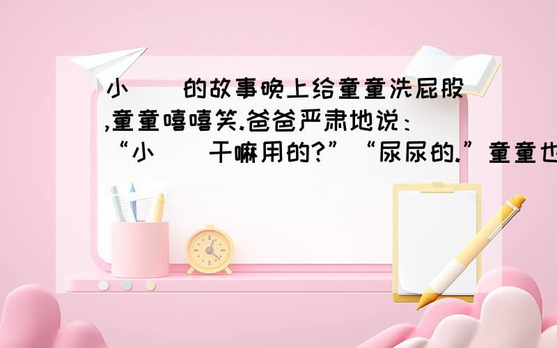 小屌屌的故事晚上给童童洗屁股,童童嘻嘻笑.爸爸严肃地说：“小屌屌干嘛用的?”“尿尿的.”童童也很认真的回答.“所以小屌屌很重要,你一定要保护好它,不能随便让别人看,要不然没了小