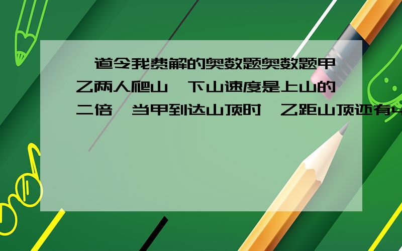 一道令我费解的奥数题奥数题甲乙两人爬山,下山速度是上山的二倍,当甲到达山顶时,乙距山顶还有400米,当甲下到山脚时,乙才下到半山腰.从山脚到山顶有多远?