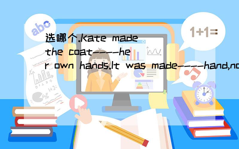 选哪个.Kate made the coat----her own hands.It was made----hand,not with a machine.A.in in B.in with C with byD.with with