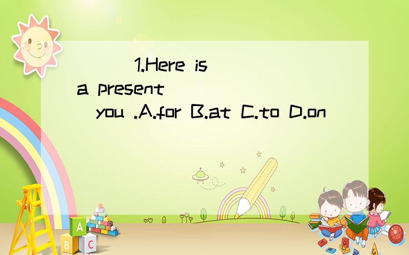 ( ) 1.Here is a present _____you .A.for B.at C.to D.on