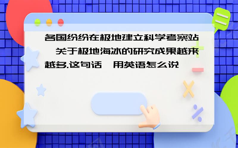 各国纷纷在极地建立科学考察站,关于极地海冰的研究成果越来越多.这句话,用英语怎么说,