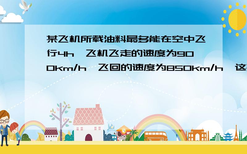 某飞机所载油料最多能在空中飞行4h,飞机飞走的速度为900km/h,飞回的速度为850km/h,这架飞机最多能飞多能飞多远就应返回?（精确到1km)不拿方程算写算式