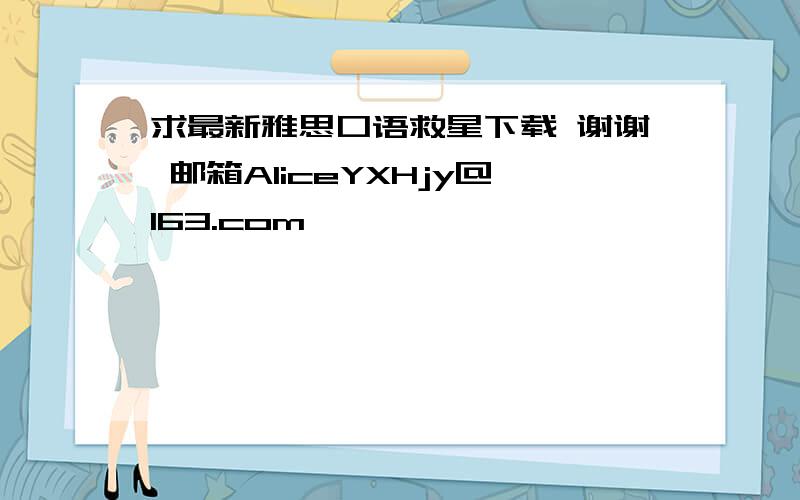 求最新雅思口语救星下载 谢谢 邮箱AliceYXHjy@163.com