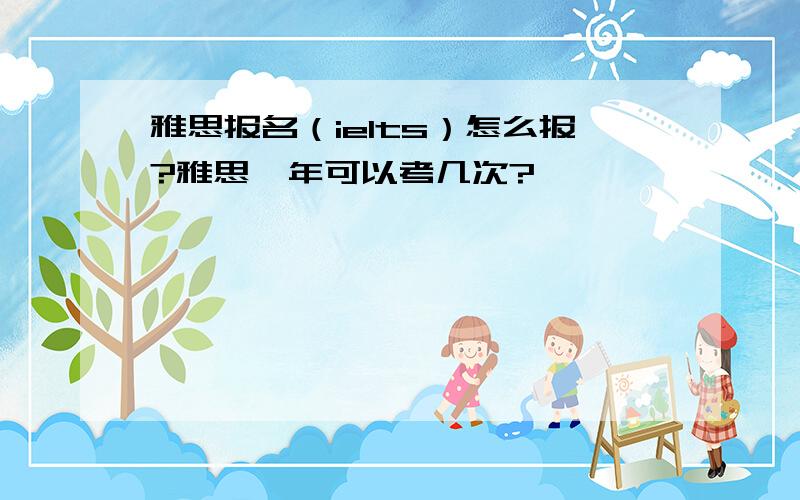 雅思报名（ielts）怎么报?雅思一年可以考几次?