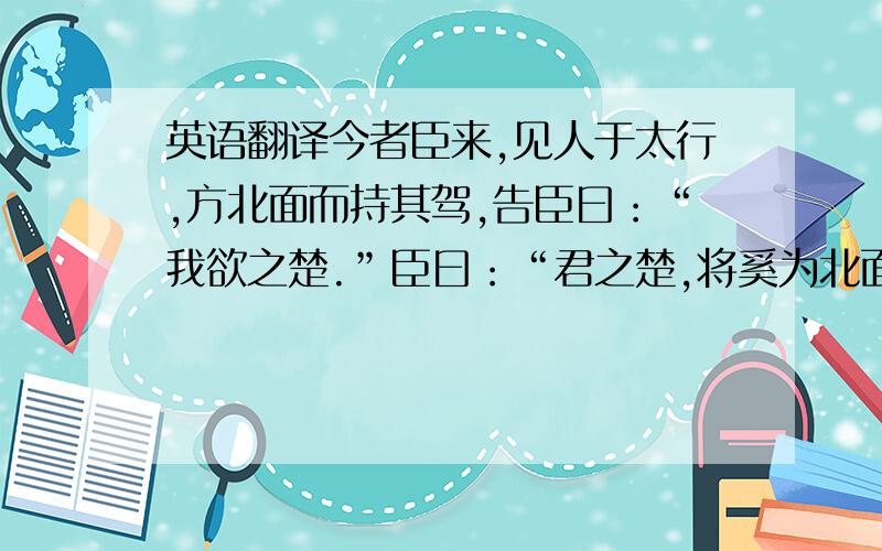 英语翻译今者臣来,见人于太行,方北面而持其驾,告臣曰：“我欲之楚.”臣曰：“君之楚,将奚为北面?”曰：“吾马良.”臣曰：“马虽良,此非楚之路也.”曰：“吾用多.”臣曰：“用虽多,此