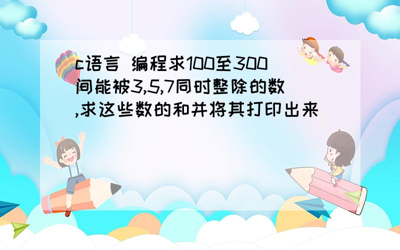 c语言 编程求100至300间能被3,5,7同时整除的数,求这些数的和并将其打印出来