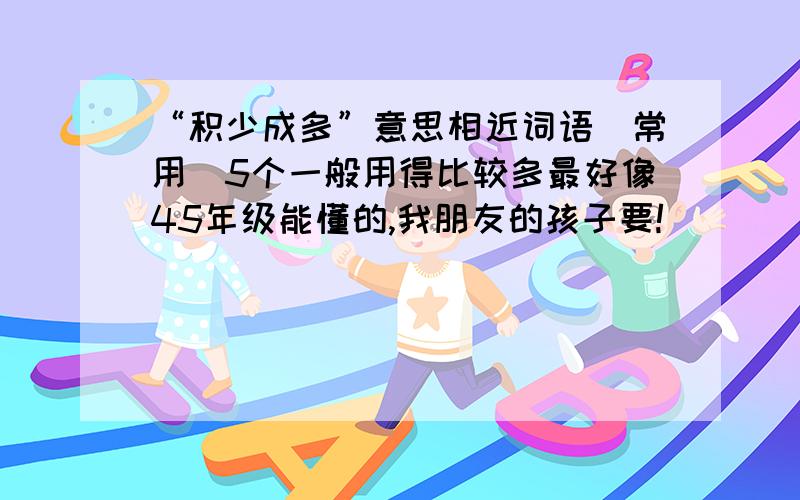 “积少成多”意思相近词语（常用）5个一般用得比较多最好像45年级能懂的,我朋友的孩子要!