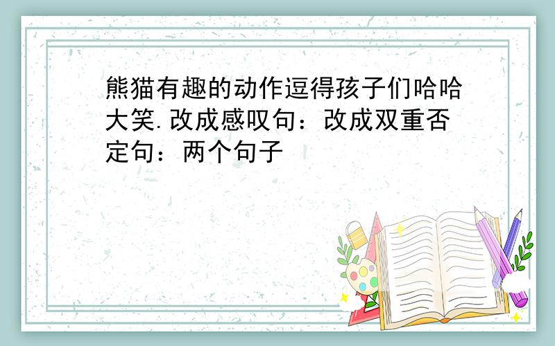 熊猫有趣的动作逗得孩子们哈哈大笑.改成感叹句：改成双重否定句：两个句子