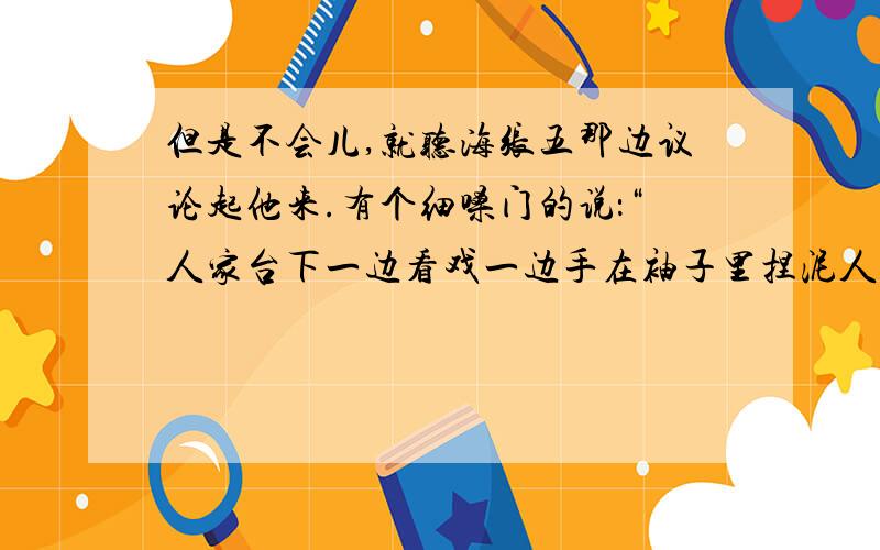 但是不会儿,就听海张五那边议论起他来.有个细嗓门的说：“人家台下一边看戏一边手在袖子里捏泥人.捏完拿出来一瞧,台上的嘛样,他捏的嘛样.”跟着就是海张五的大粗嗓门说：“在哪