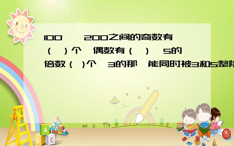 100——200之间的奇数有（ ）个,偶数有（ ）,5的倍数（ )个,3的那,能同时被3和5整除的 ……能同时被3和5整除的 有多少个