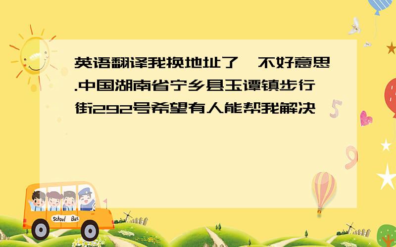 英语翻译我换地址了,不好意思.中国湖南省宁乡县玉谭镇步行街292号希望有人能帮我解决