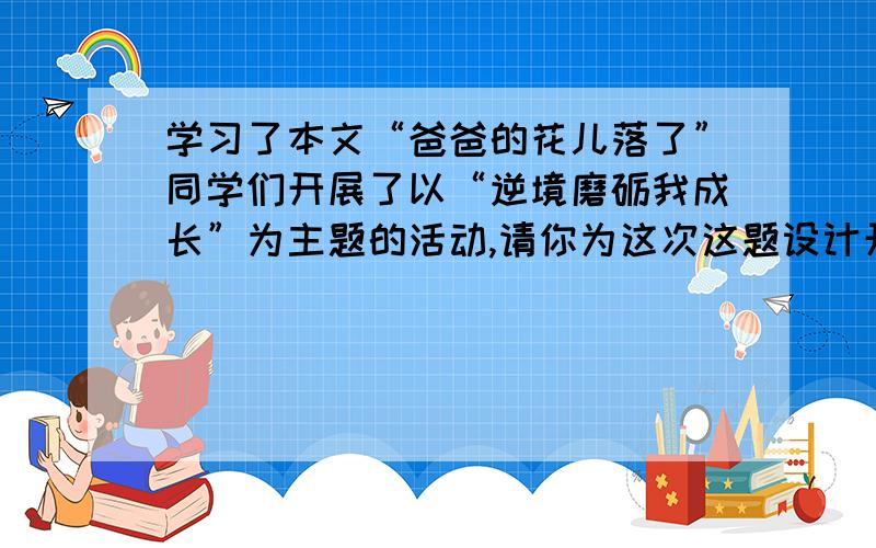 学习了本文“爸爸的花儿落了”同学们开展了以“逆境磨砺我成长”为主题的活动,请你为这次这题设计开场白要少点字 不要太多字