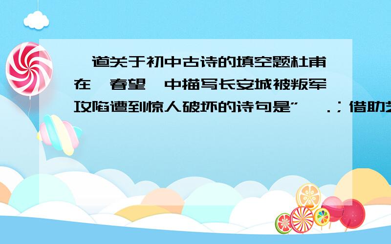 一道关于初中古诗的填空题杜甫在《春望》中描写长安城被叛军攻陷遭到惊人破坏的诗句是” ,.；借助艺术形象总写忧国思家感情的司局是“ ,.”最能表达诗人“忧国之情凄凄,思家之心切切