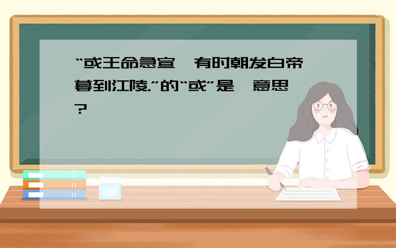 “或王命急宣,有时朝发白帝,暮到江陵.”的“或”是嘛意思?