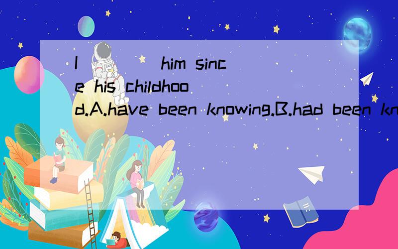 I ____him since his childhood.A.have been knowing.B.had been knowing.为什么选B啊