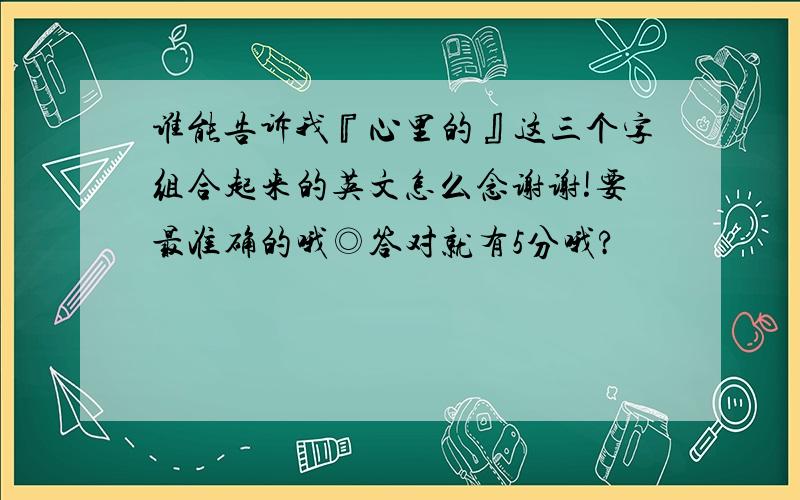 谁能告诉我『心里的』这三个字组合起来的英文怎么念谢谢!要最准确的哦◎答对就有5分哦?