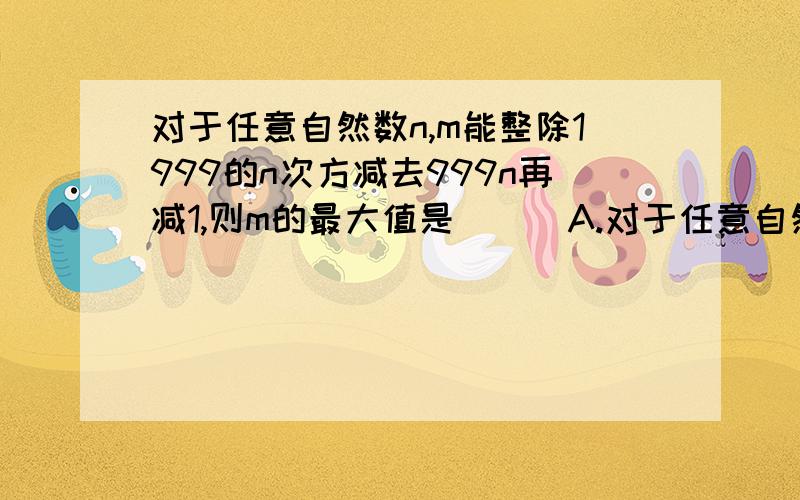 对于任意自然数n,m能整除1999的n次方减去999n再减1,则m的最大值是 ( )A.对于任意自然数n,m能整除1999的n次方减去999n再减1,则m的最大值是 ( )A.9 B.27 C.37 D.999