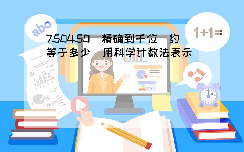 750450（精确到千位）约等于多少（用科学计数法表示）