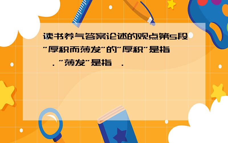 读书养气答案论述的观点第5段”厚积而薄发”的”厚积”是指 ．”薄发”是指 ．