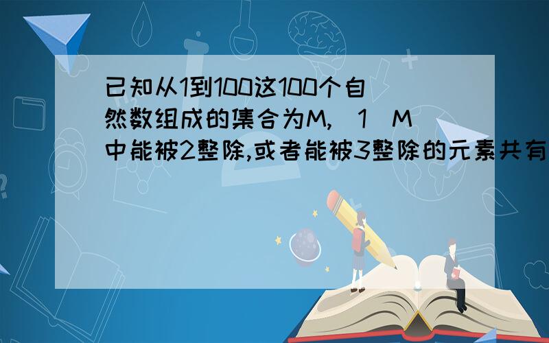 已知从1到100这100个自然数组成的集合为M,（1）M中能被2整除,或者能被3整除的元素共有多少个?（2）M中既不能被5整除,又不能被7整除的元素共有多少个?