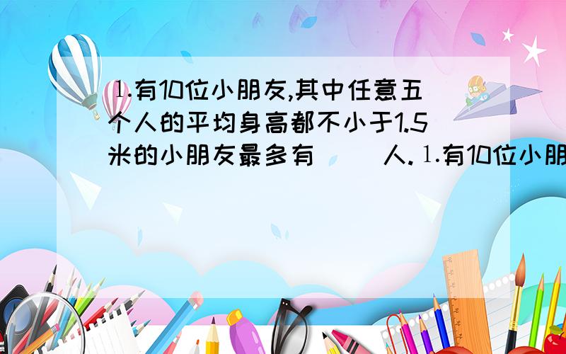 ⒈有10位小朋友,其中任意五个人的平均身高都不小于1.5米的小朋友最多有（ ）人.⒈有10位小朋友,其中任意五个人的平均身高都不小于1.5米的小朋友最多有（ ）人.