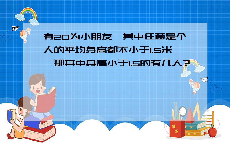 有20为小朋友,其中任意是个人的平均身高都不小于1.5米,那其中身高小于1.5的有几人?