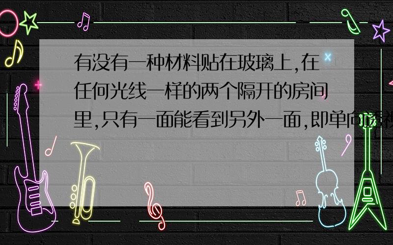 有没有一种材料贴在玻璃上,在任何光线一样的两个隔开的房间里,只有一面能看到另外一面,即单向透视