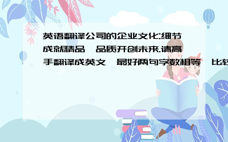 英语翻译公司的企业文化:细节成就精品,品质开创未来.请高手翻译成英文,最好两句字数相等,比较工整,压韵.在翻译工具上翻出来的当然不算咯.