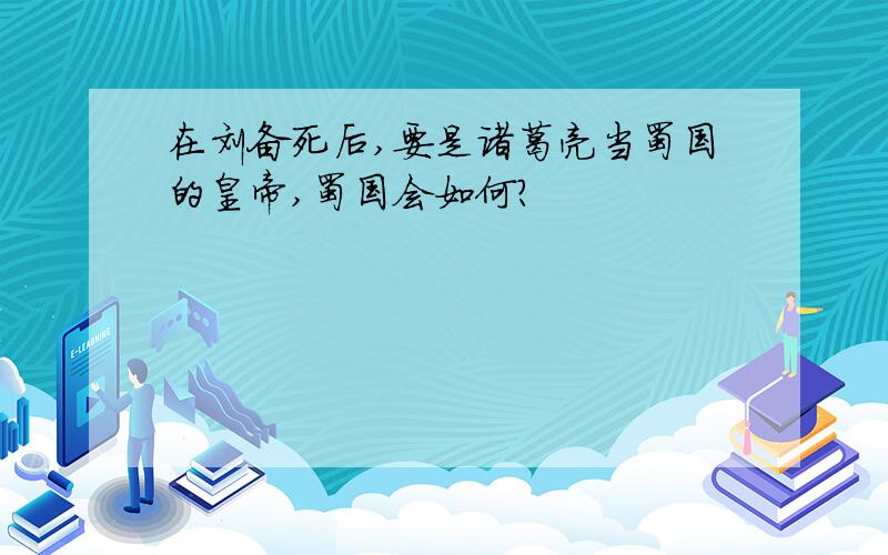 在刘备死后,要是诸葛亮当蜀国的皇帝,蜀国会如何?