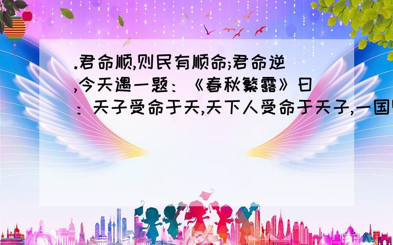 .君命顺,则民有顺命;君命逆,今天遇一题：《春秋繁露》曰：天子受命于天,天下人受命于天子,一国则受命于君.君命顺,则民有顺命；君命逆,则民有逆命.“材料主张的思想是：A 君权神授 B天