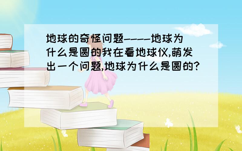 地球的奇怪问题----地球为什么是圆的我在看地球仪,萌发出一个问题,地球为什么是圆的?