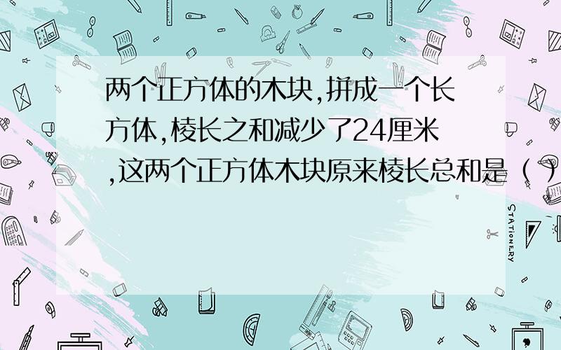 两个正方体的木块,拼成一个长方体,棱长之和减少了24厘米,这两个正方体木块原来棱长总和是（ ）厘米.