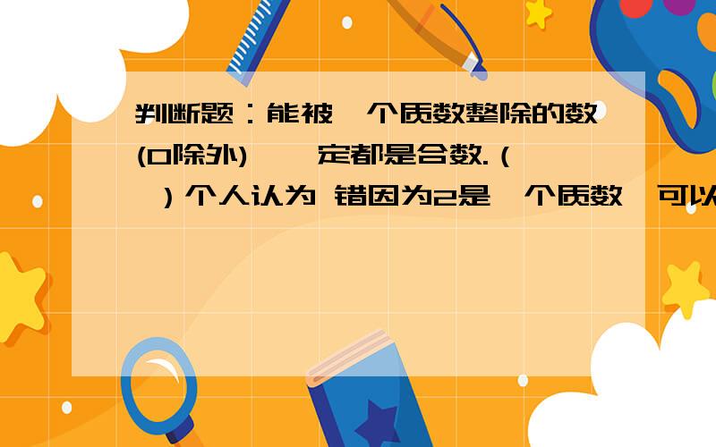 判断题：能被一个质数整除的数(0除外),一定都是合数.（ ）个人认为 错因为2是一个质数,可以被2整除