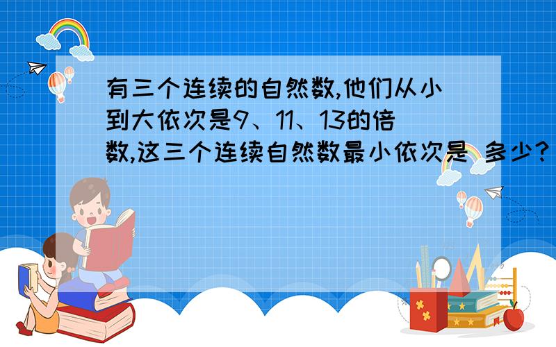 有三个连续的自然数,他们从小到大依次是9、11、13的倍数,这三个连续自然数最小依次是 多少?