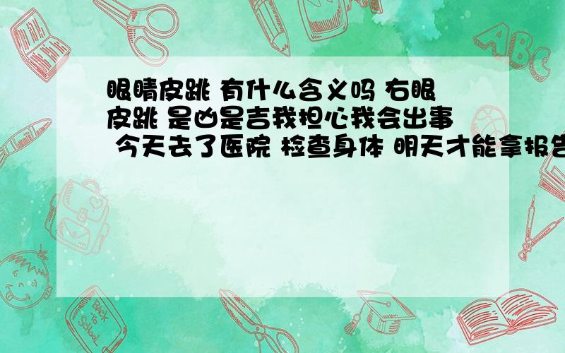 眼睛皮跳 有什么含义吗 右眼皮跳 是凶是吉我担心我会出事 今天去了医院 检查身体 明天才能拿报告 我要担心 我会出哦