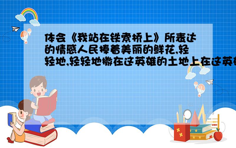 体会《我站在铁索桥上》所表达的情感人民捧着美丽的鲜花,轻轻地,轻轻地撒在这英雄的土地上在这英雄的土地上,我要高声歌唱!就只要这两句就行啦