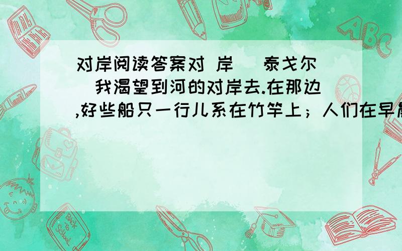 对岸阅读答案对 岸 （泰戈尔）我渴望到河的对岸去.在那边,好些船只一行儿系在竹竿上；人们在早晨乘船渡过那边去,肩上扛着犁头,去耕耘他们的远处的田；在那边,牧人使他们鸣叫着的牛游