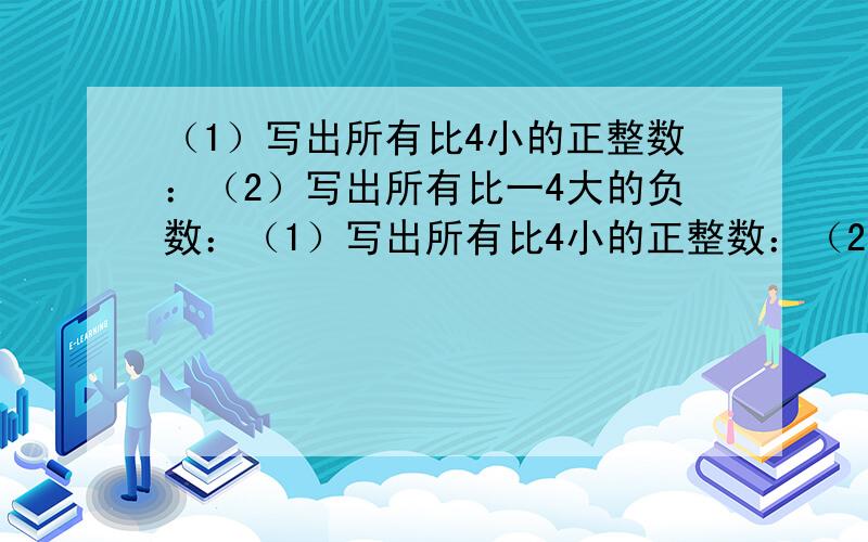 （1）写出所有比4小的正整数：（2）写出所有比一4大的负数：（1）写出所有比4小的正整数：（2）写出所有比一4大的负数：,；