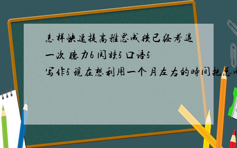 怎样快速提高雅思成绩已经考过一次 听力6 阅读5 口语5写作5 现在想利用一个月左右的时间把总成绩提高到6分左右 个人觉得听力和阅读还是有能力提高的 口语和写作恐怕提高分数略有困难