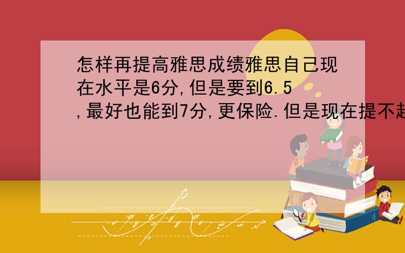 怎样再提高雅思成绩雅思自己现在水平是6分,但是要到6.5,最好也能到7分,更保险.但是现在提不起劲继续冲下去.每天就是记单词,练题,主要心里没劲冲,有什么办法,让自己冲起来,并且一两月就