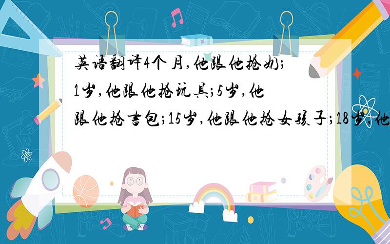 英语翻译4个月,他跟他抢奶；1岁,他跟他抢玩具；5岁,他跟他抢书包；15岁,他跟他抢女孩子；18岁,他跟他抢录取通知书；22岁,他跟他抢去黑道卧底的资格；24岁,他结婚,他握着拳走到他面前.新