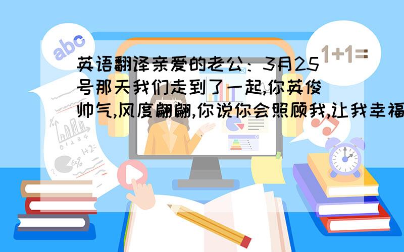 英语翻译亲爱的老公：3月25号那天我们走到了一起,你英俊帅气,风度翩翩,你说你会照顾我,让我幸福,你不知道我当时心里有多么高兴.事实正是如此,你确实给了我幸福,和你在一起我很高兴,我