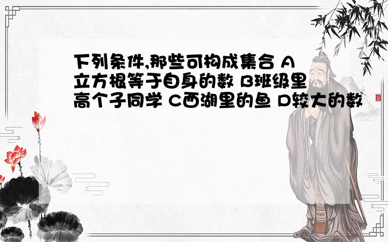 下列条件,那些可构成集合 A立方根等于自身的数 B班级里高个子同学 C西湖里的鱼 D较大的数