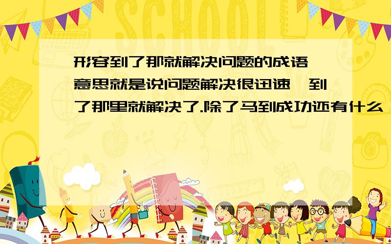 形容到了那就解决问题的成语,意思就是说问题解决很迅速,到了那里就解决了.除了马到成功还有什么