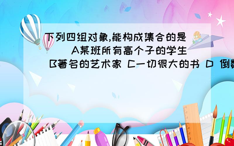 下列四组对象,能构成集合的是（ ）A某班所有高个子的学生 B著名的艺术家 C一切很大的书 D 倒数等于它自身