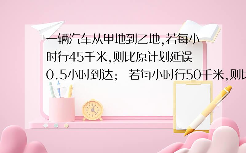 一辆汽车从甲地到乙地,若每小时行45千米,则比原计划延误0.5小时到达； 若每小时行50千米,则比原计划提前