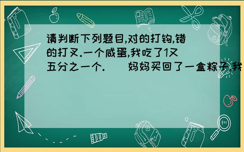 请判断下列题目,对的打钩,错的打叉.一个咸蛋,我吃了1又五分之一个.（）妈妈买回了一盒粽子,我一口气吃了1又三分之一个.（）2可以化成假分数三分之六（）没有最大的假分数,只有最小的