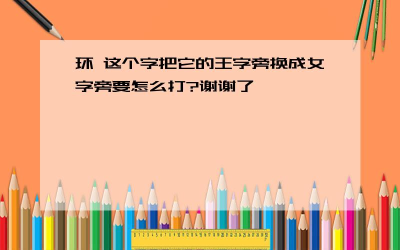 环 这个字把它的王字旁换成女字旁要怎么打?谢谢了```