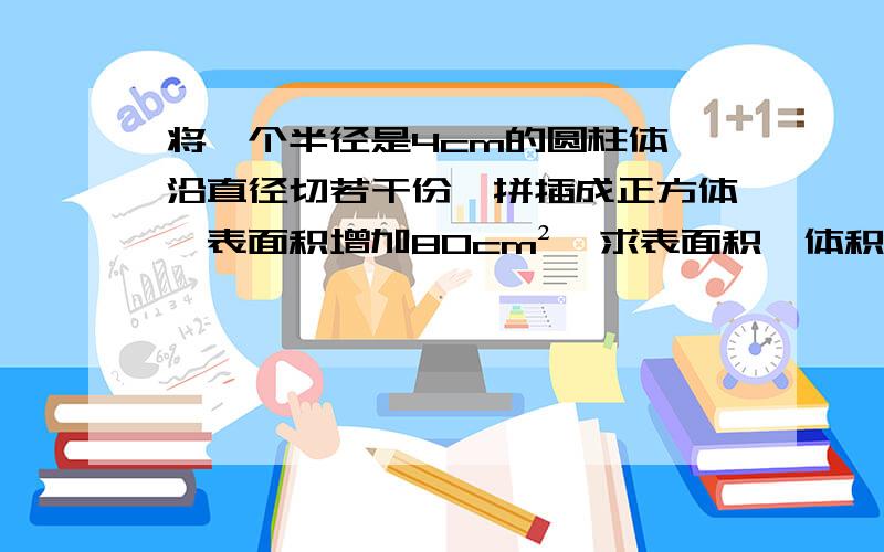 将一个半径是4cm的圆柱体,沿直径切若干份,拼插成正方体,表面积增加80cm²,求表面积、体积.