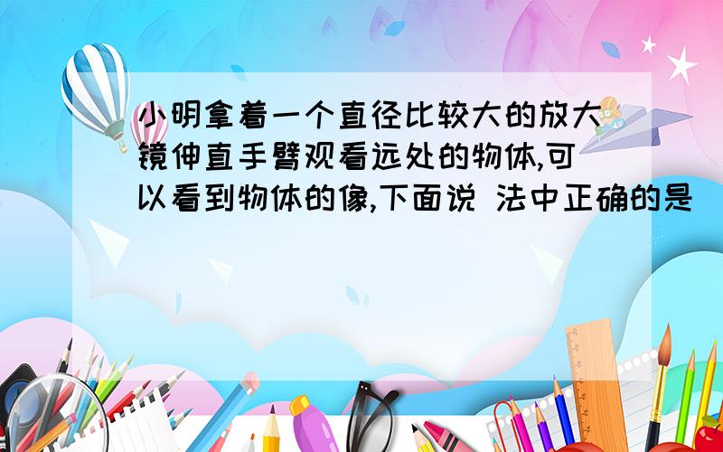 小明拿着一个直径比较大的放大镜伸直手臂观看远处的物体,可以看到物体的像,下面说 法中正确的是() A.射入眼中的光一定是由像发出的 B.像一定是虚像 C.像一定是倒立的 D.像一定是放大的